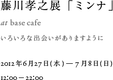 藤川孝之展「ミンナ」at base cafe 2012年6月27日（水）－7月8日（日）12：00－22：00