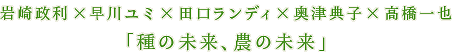 岩崎政利×早川ユミ×田口ランディ×奥津典子×高橋一也「種の未来、農の未来」